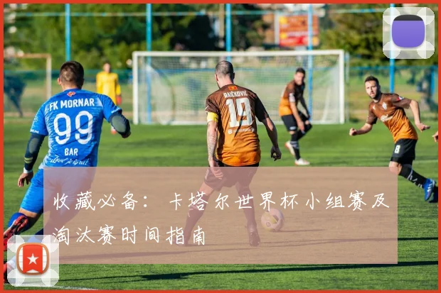 收藏必备:卡塔尔世界杯小组赛及淘汰赛时间指南