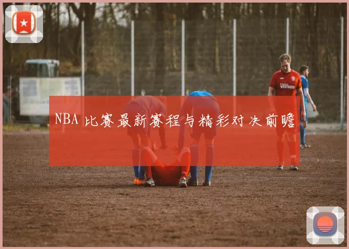 NBA 比赛最新赛程与精彩对决前瞻