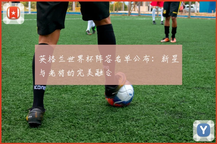 英格兰世界杯阵容名单公布:新星与老将的完美融合