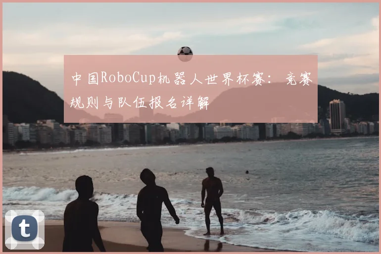 中国RoboCup机器人世界杯赛：竞赛规则与队伍报名详解