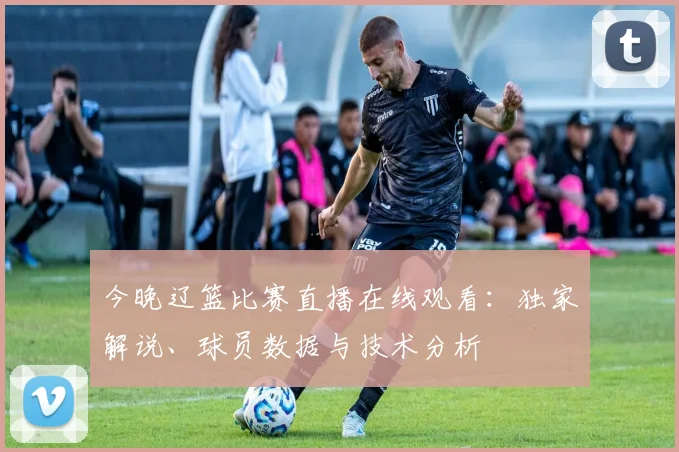 今晚辽篮比赛直播在线观看：独家解说、球员数据与技术分析