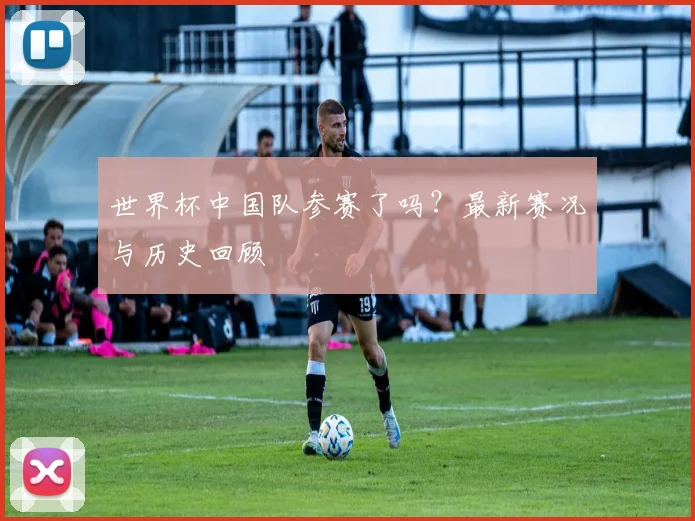 世界杯中国队参赛了吗？最新赛况与历史回顾