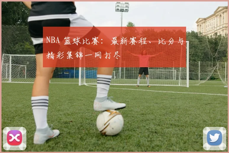 NBA 篮球比赛：最新赛程、比分与精彩集锦一网打尽