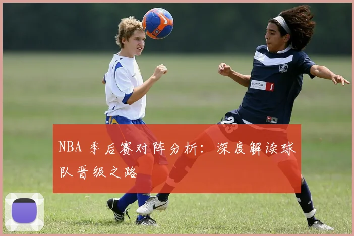 NBA 季后赛对阵分析：深度解读球队晋级之路
