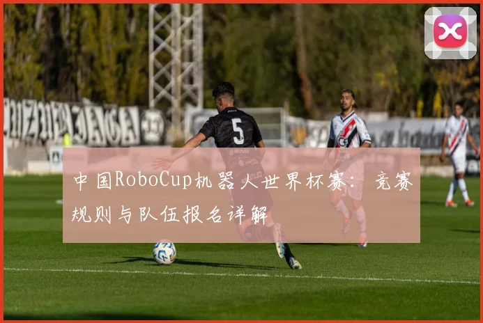 中国RoboCup机器人世界杯赛:竞赛规则与队伍报名详解