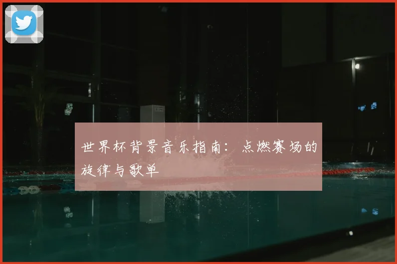 世界杯背景音乐指南：点燃赛场的旋律与歌单