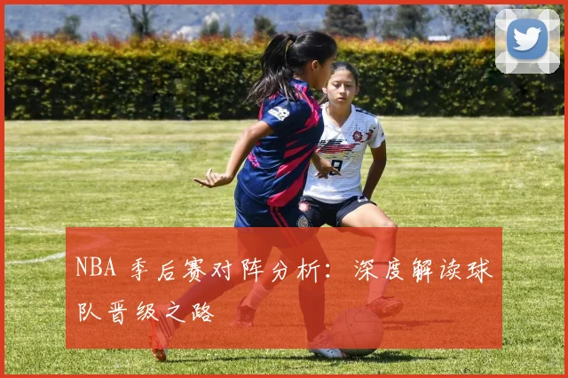 NBA 季后赛对阵分析:深度解读球队晋级之路